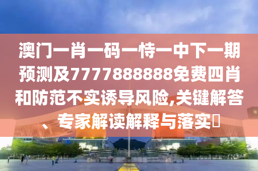 澳门一肖一码一恃一中下一期预测及7777888888免费四肖和防范不实诱导风险,关键解答、专家解读解释与落实​
