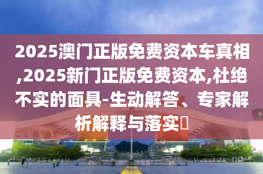 2025澳门正版免费资本车真相,2025新门正版免费资本,杜绝不实的面具-生动解答、专家解析解释与落实