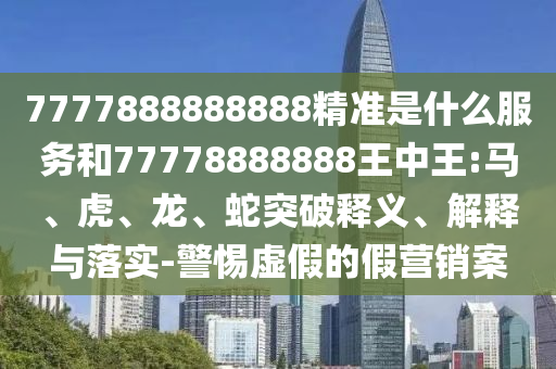 7777888888888精准是什么服务和77778888888王中王:马、虎、龙、蛇突破释义、解释与落实-警惕虚假的假营销案
